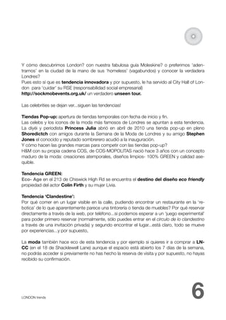 Y cómo descubrimos London? con nuestra fabulosa guía Moleskine? o preferimos ‘aden-
trarnos’ en la ciudad de la mano de sus ‘homeless’ (vagabundos) y conocer la verdadera
Londres?
Pues esto sí que es tendencia innovadora y por supuesto, le ha servido al City Hall of Lon-
don para ‘cuidar’ su RSE (responsabilidad social empresarial)
http://sockmobevents.org.uk/ un verdadero unseen tour.

Las celebrities se dejan ver...siguen las tendencias!

Tiendas Pop-up: apertura de tiendas temporales con fecha de inicio y ﬁn.
Las celebs y los iconos de la moda más famosos de Londres se apuntan a esta tendencia.
La diyéi y periodista Princess Julia abrió en abril de 2010 una tienda pop-up en pleno
Shoredictch con amigos durante la Semana de la Moda de Londres y su amigo Stephen
Jones el conocido y reputado sombrerero acudió a la inauguración.
Y cómo hacen las grandes marcas para competir con las tiendas pop-up?
H&M con su propia cadena COS, de COS-MOPOLITAS nació hace 3 años con un concepto
maduro de la moda: creaciones atemporales, diseños limpios- 100% GREEN y calidad ase-
quible.

Tendencia GREEN:
Eco- Age en el 213 de Chiswick High Rd se encuentra el destino del diseño eco friendly
propiedad del actor Colin Firth y su mujer Livia.

Tendencia ‘Clandestine’:
Por qué comer en un lugar visible en la calle, pudiendo encontrar un restaurante en la ‘re-
botica’ de lo que aparentemente parece una tintorería o tienda de muebles? Por qué reservar
directamente a través de la web, por teléfono...si podemos esperar a un ‘juego experimental’
para poder primero reservar (normalmente, sólo puedes entrar en el círculo de lo clandestino
a través de una invitación privada) y segundo encontrar el lugar...está claro, todo se mueve
por experiencias...y por supuesto,

La moda también hace eco de esta tendencia y por ejemplo si quieres ir a comprar a LN-
CC (en el 18 de Shacklewell Lane) aunque el espacio está abierto los 7 días de la semana,
no podrás acceder si previamente no has hecho la reserva de visita y por supuesto, no hayas
recibido su conﬁrmación.




LONDON trends 
                                                                      6
 