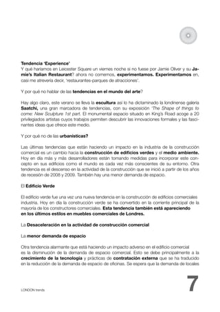 Tendencia ‘Experience’
Y qué haríamos en Leicester Square un viernes noche si no fuese por Jamie Oliver y su Ja-
mie’s Italian Restaurant? ahora no comemos, experimentamos. Experimentamos en,
casi me atrevería decir, ‘restaurantes-parques de atracciones’.

Y por qué no hablar de las tendencias en el mundo del arte?

Hay algo claro, este verano se lleva la escultura así lo ha dictaminado la londinense galería
Saatchi, una gran marcadora de tendencias, con su exposición ‘The Shape of things to
come: New Sculpture 1st part. El monumental espacio situado en King’s Road acoge a 20
privilegiados artistas cuyos trabajos permiten descubrir las innovaciones formales y las fasci-
nantes ideas que ofrece este medio.

Y por qué no de las urbanísticas?

Las últimas tendencias que están haciendo un impacto en la industria de la construcción
comercial es un cambio hacia la construcción de ediﬁcios verdes y el medio ambiente.
Hoy en día más y más desarrolladores están tomando medidas para incorporar este con-
cepto en sus ediﬁcios como el mundo es cada vez más conscientes de su entorno. Otra
tendencia es el descenso en la actividad de la construcción que se inició a partir de los años
de recesión de 2008 y 2009. También hay una menor demanda de espacio.

El Ediﬁcio Verde

El ediﬁcio verde fue una vez una nueva tendencia en la construcción de ediﬁcios comerciales
industria. Hoy en día la construcción verde se ha convertido en la corriente principal de la
mayoría de los constructores comerciales. Esta tendencia también está apareciendo
en los últimos estilos en muebles comerciales de Londres.

La Desaceleración en la actividad de construcción comercial

La menor demanda de espacio

Otra tendencia alarmante que está haciendo un impacto adverso en el ediﬁcio comercial
es la disminución de la demanda de espacio comercial. Esto se debe principalmente a la
crecimiento de la tecnología y prácticas de contratación externa que se ha traducido
en la reducción de la demanda de espacio de oﬁcinas. Se espera que la demanda de locales




LONDON trends 
                                                                         7
 