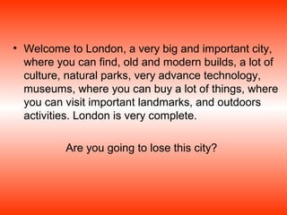 • Welcome to London, a very big and important city,
  where you can find, old and modern builds, a lot of
  culture, natural parks, very advance technology,
  museums, where you can buy a lot of things, where
  you can visit important landmarks, and outdoors
  activities. London is very complete.

          Are you going to lose this city?
 