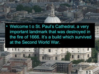 • Welcome t o St. Paul’s Cathedral, a very
  important landmark that was destroyed in
  the fire of 1666. It’s a build which survived
  at the Second World War.
 
