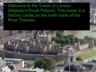 • Welcome to the Tower of London
  (Majesty’s Royal Palace). This tower is a
  historic castle on the north bank of the
  River Thames.
 