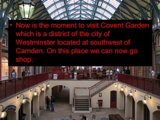 • Now is the moment to visit Covent Garden
  which is a district of the city of
  Westminster located at southwest of
  Camden. On this place we can now go
  shop.
 
