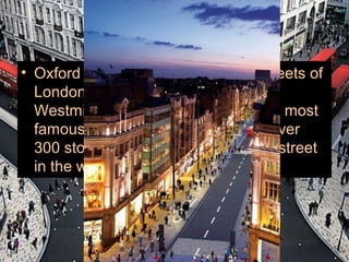 • Oxford Street is one of the great streets of
  London, located in the City of
  Westminster, and one of the world's most
  famous streets for shopping. With over
  300 stores, is the biggest shopping street
  in the world.
 