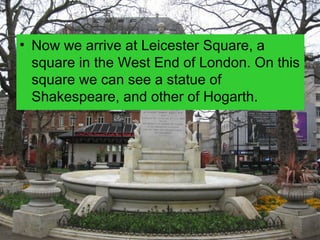 • Now we arrive at Leicester Square, a
  square in the West End of London. On this
  square we can see a statue of
  Shakespeare, and other of Hogarth.
 