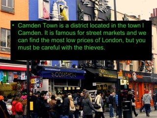 • Camden Town is a district located in the town l
  Camden. It is famous for street markets and we
  can find the most low prices of London, but you
  must be careful with the thieves.
 