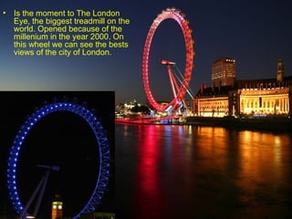• Is the moment to The London
  Eye, the biggest treadmill on the
  world. Opened because of the
  millenium in the year 2000. On
  this wheel we can see the bests
  views of the city of London.
 
