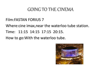 GOING TO THE CINEMA
Film:FASTAN FORIUS 7
Where:cine imax,near the waterloo tube station.
Time: 11:15 14:15 17:15 20:15.
How to go:With the waterloo tube.
 