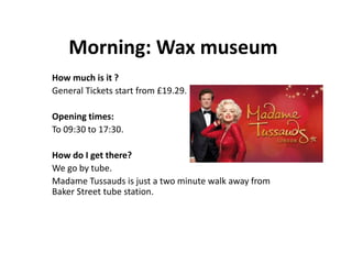 Morning: Wax museum
How much is it ?
General Tickets start from £19.29.
Opening times:
To 09:30 to 17:30.
How do I get there?
We go by tube.
Madame Tussauds is just a two minute walk away from
Baker Street tube station.
 