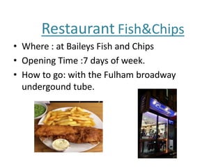 Restaurant Fish&Chips
• Where : at Baileys Fish and Chips
• Opening Time :7 days of week.
• How to go: with the Fulham broadway
undergound tube.
 