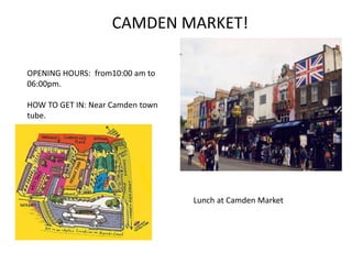 CAMDEN MARKET!
OPENING HOURS: from10:00 am to
06:00pm.
HOW TO GET IN: Near Camden town
tube.
Lunch at Camden Market
 