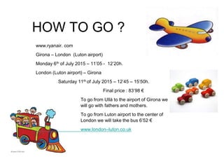 HOW TO GO ?
www.ryanair. com
Girona – London (Luton airport)
Monday 6th of July 2015 – 11’05 - 12’20h.
London (Luton airport) – Girona
Saturday 11th of July 2015 – 12’45 – 15’50h.
Final price : 83’98 €
To go from Ullà to the airport of Girona we
will go with fathers and mothers.
To go from Luton airport to the center of
London we will take the bus 6’52 €
www.london–luton.co.uk
 