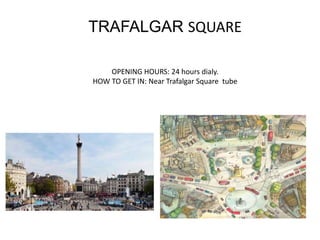 TRAFALGAR SQUARE
OPENING HOURS: 24 hours dialy.
HOW TO GET IN: Near Trafalgar Square tube
 