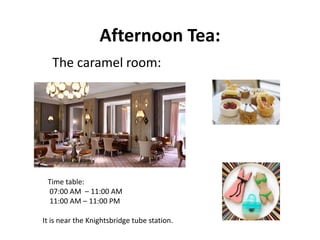Afternoon Tea:
The caramel room:
Time table:
07:00 AM – 11:00 AM
11:00 AM – 11:00 PM
It is near the Knightsbridge tube station.
 