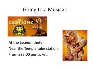 Going to a Musical:
At the Lyceum theter.
Near the Temple tube station.
From £35.00 per ticket.
 
