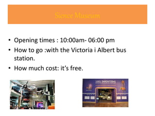 Sience Museum
• Opening times : 10:00am- 06:00 pm
• How to go :with the Victoria i Albert bus
station.
• How much cost: it’s free.
 