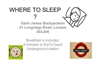 WHERE TO SLEEP
?
Saint James Backpackers
21 Longridge Road, London
203,84€
Breakfast is included.
5 minutes to Earl’s Court
Underground station
 