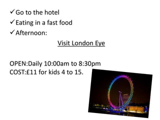 Go to the hotel
Eating in a fast food
Afternoon:
Visit London Eye
OPEN:Daily 10:00am to 8:30pm
COST:£11 for kids 4 to 15.
 