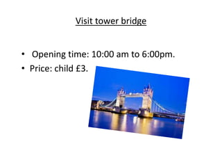 Visit tower bridge
• Opening time: 10:00 am to 6:00pm.
• Price: child £3.
 