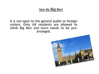 See de Big Ben
It is not open to the general public or foreign
visitors. Only UK residents are allowed to
climb Big Ben and tours needs to be pre-
arranged.
 