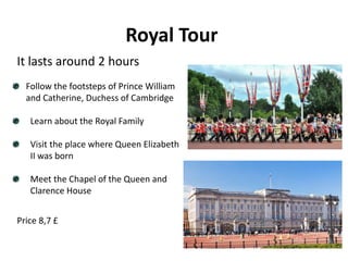 Royal Tour
Follow the footsteps of Prince William
and Catherine, Duchess of Cambridge
Learn about the Royal Family
Visit the place where Queen Elizabeth
II was born
Meet the Chapel of the Queen and
Clarence House
It lasts around 2 hours
Price 8,7 £
 