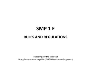 SMP 1 E
     RULES AND REGULATIONS



                To accompany the lesson at
http://lessonstream.org/2007/09/04/london-underground/
 