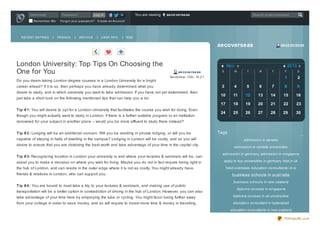 Username
Re me mb e r Me

RECENT ENTRIES

Password

Yo u are viewing

Lo g in

ae co ve rse as

Search at aecoverseas

Fo rg o t yo ur p as s wo rd ? Cre ate an Ac c o unt

FRIENDS

ARCHIVE

USER INFO

RSS

aecoverseas

London University: Top Tips On Choosing the
One for You
Do you deem taking London degree courses in a London University for a bright

ae co ve rse as

Nov
ae co ve rse as

S

2013
M

T

W

T

S

1

November 12th, 15:21

F

2

desire to study, and in which university you want to take admission. If you have not yet determined, then
just take a short look on the following mentioned tips that can help you a lot.
Tip # 1: You will desire to opt for a London University that facilitates the course you wish for doing. Even
though you might actually want to study in London, if there is a further suitable program or an institution

3

4

5

6

7

8

9

10

11

12

13

14

15

16

17

career ahead? If it is so, then perhaps you have already determined what you

18

19

20

21

22

23

24

25

26

27

28

29

30

renowned for your subject in another place – would you be more affluent to study there instead?
Tip # 2: Lodging will be an additional concern. Will you be residing in private lodging, or will you be
capable of staying in halls of dwelling in the campus? Lodging in London will be costly, and so you will
desire to ensure that you are obtaining the best worth and take advantage of your time in the capital city.
Tip # 3: Recogniz ing location in London your university is and where your lectures & seminars will be, can
assist you to make a decision on where you wish for living. Maybe you do not in fact require being right in
the hub of London, and can reside in the outer edge where it is not as costly. You might already have
friends & relatives in London, who can support you.
Tip # 4 : You are bound to must take a trip to your lectures & seminars, and making use of public
transportation will be a better option in contradiction of driving in the hub of London. However, you can also

Tags

…
admissio n in canada
admissio n in canada universities

admissio n in germany admissio n in singapo re
apply to to p universities in germany bba in uk
best-o verseas-educatio n-co nsultants-in-a

business schools in aust ralia
business scho o ls in new zealand
diplo ma co urses in singapo re

take advantage of your time here by employing the tube or cycling. You might favor being further away

diplo ma co urses in uk universities

from your college in order to save money, and so will require to invest more time & money in travelling.

educatio n co nsultant in hyderabad
educatio n co nsultants in new zealand
PDFmyURL.com

 