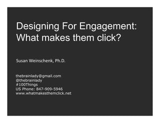 Designing For Engagement:
What makes them click?

Susan	
  Weinschenk,	
  Ph.D.	
  


thebrainlady@gmail.com
@thebrainlady
#100Things
US Phone: 847-909-5946
www.whatmakesthemclick.net
 