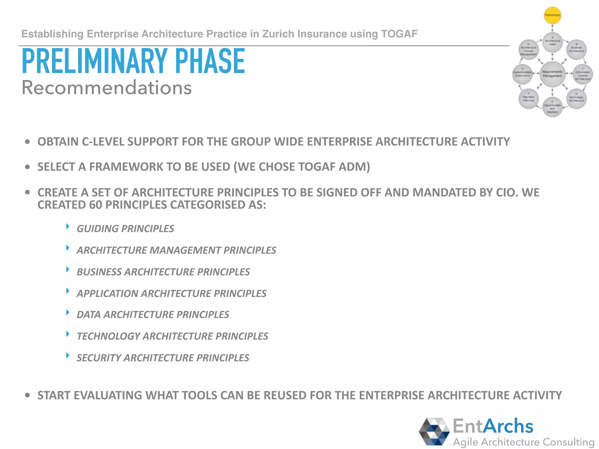 How to establish Enterprise Architecture in large organisations using TOGAF
ARCHITECTURE VISION
• DEFINE	SCOPE	OF	ENTERPRISE	ARCHITECTURE	TO	COVER	THE	WHOLE	GROUP,	
NOT	JUST	INDIVIDUAL	BUSINESS	UNITS	OR	INDIVIDUAL	CUSTOMER	
SEGMENTS.	ENTERPRISE	ARCHITECTURE	CAN	BRING	VALUE	ONLY	IF	IT	IS	THE	
OVERARCHING	ENTITY.		
• CREATE	GOVERNANCE	BODIES	THAT	WILL	HELP	YOU	CARRY	OUT	ENTERPRISE	
ARCHITECTURE	ACTIVITIES:	
‣ APPLICATION/BUSINESS/DATA/TECHNOLOGY	COMMUNITIES	OF	PRACTICE	WHERE	
ALL	THE	PRACTITIONERS	FROM	THAT	DOMAIN	ARE	PARTICIPATING	(KNOWLEDGE	
SHARING,	EVOLUTION	OF	ENTERPRISE	ARCHITECTURE	ARTEFACTS,	ETC.)	
‣ CROSS-DOMAIN	DIALOGUES	WHERE	SELECTED	REPRESENTATIVES	FROM	EACH	
DOMAIN	ARE	PARTICIPATING	(BETTER	COORDINATION	BETWEEN	DOMAINS)		
‣ ENTERPRISE	ARCHITECTURE	GOVERNANCE	BODY	WHERE	THE	HEADS	OF	IT	ARE	
PARTICIPATING	(EXCEPTIONS,	ESCALATIONS,	APPROVALS)
EntArchs
Agile Architecture Consulting
Recommendations
 