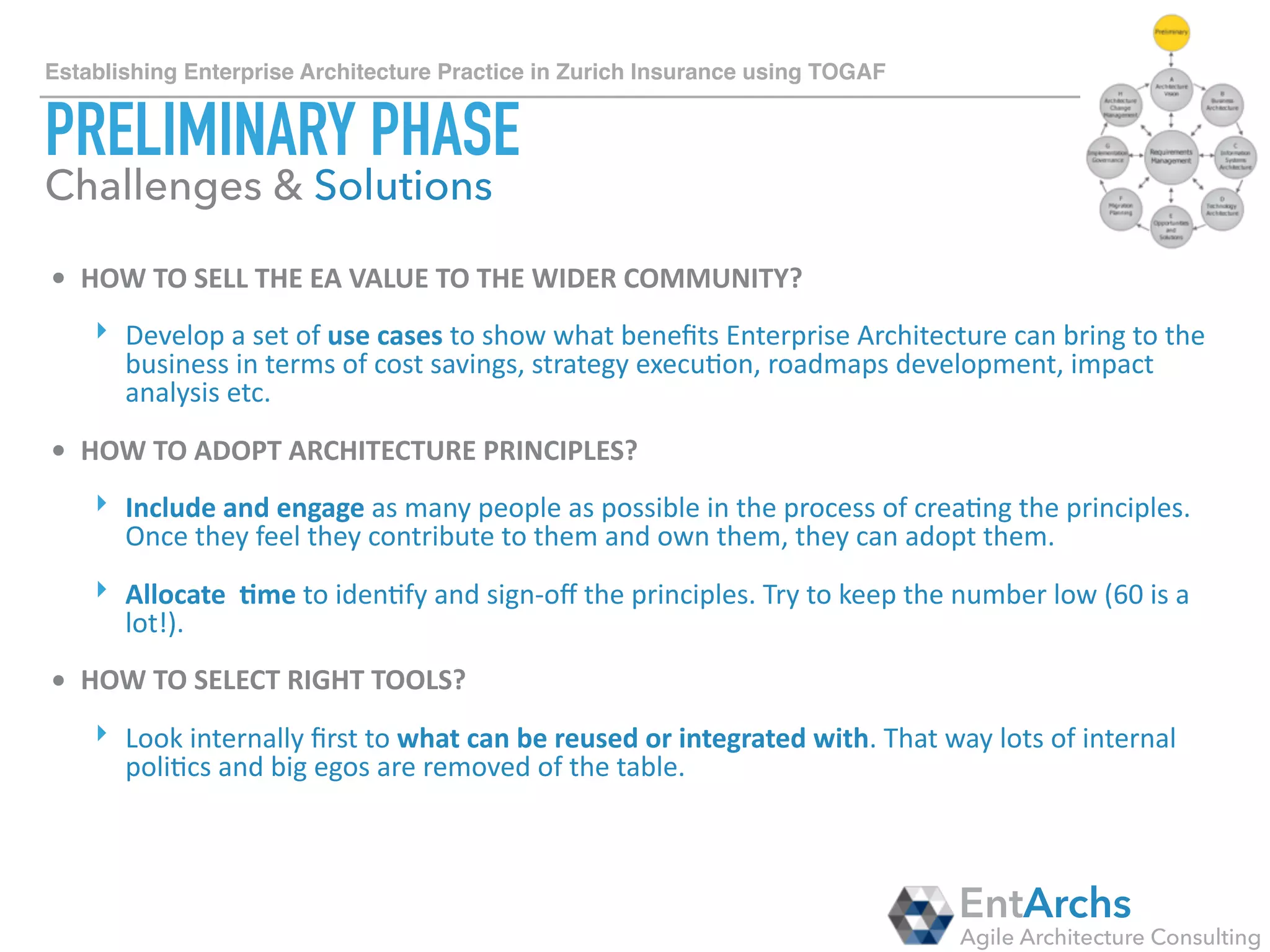 How to establish Enterprise Architecture in large organisations using TOGAF
ARCHITECTURE VISION
• HOW	TO	ESTABLISH	COMMUNITIES	OF	PRACTICE	(COP)?	
‣ Use	collabora1on	tools	extensively	as	the	knowledge	sharing	plaMorm.	
‣ Organise	monthly	mee1ngs/calls	with	the	CoP	members	to	share	ideas,	present	
new	projects,	get	insights	into	what	other	business	units	are	doing,	seek	for	help.	
• CARROT	VS	STICK?	
‣ Use	both!		
‣ Central	EA	group	should	be	a	glue	between	other	units	and	a	funnel	where	ideas	
are	explored	and	shared.		
‣ But	integrate	EA	governance	into	Project	Management,	Procurement,	Sourcing	
and	other	internal	processes	to	make	sure	principles/standards/reference	
architectures	are	followed	and	implemented.
EntArchs
Agile Architecture Consulting
Challenges & Solutions
 
