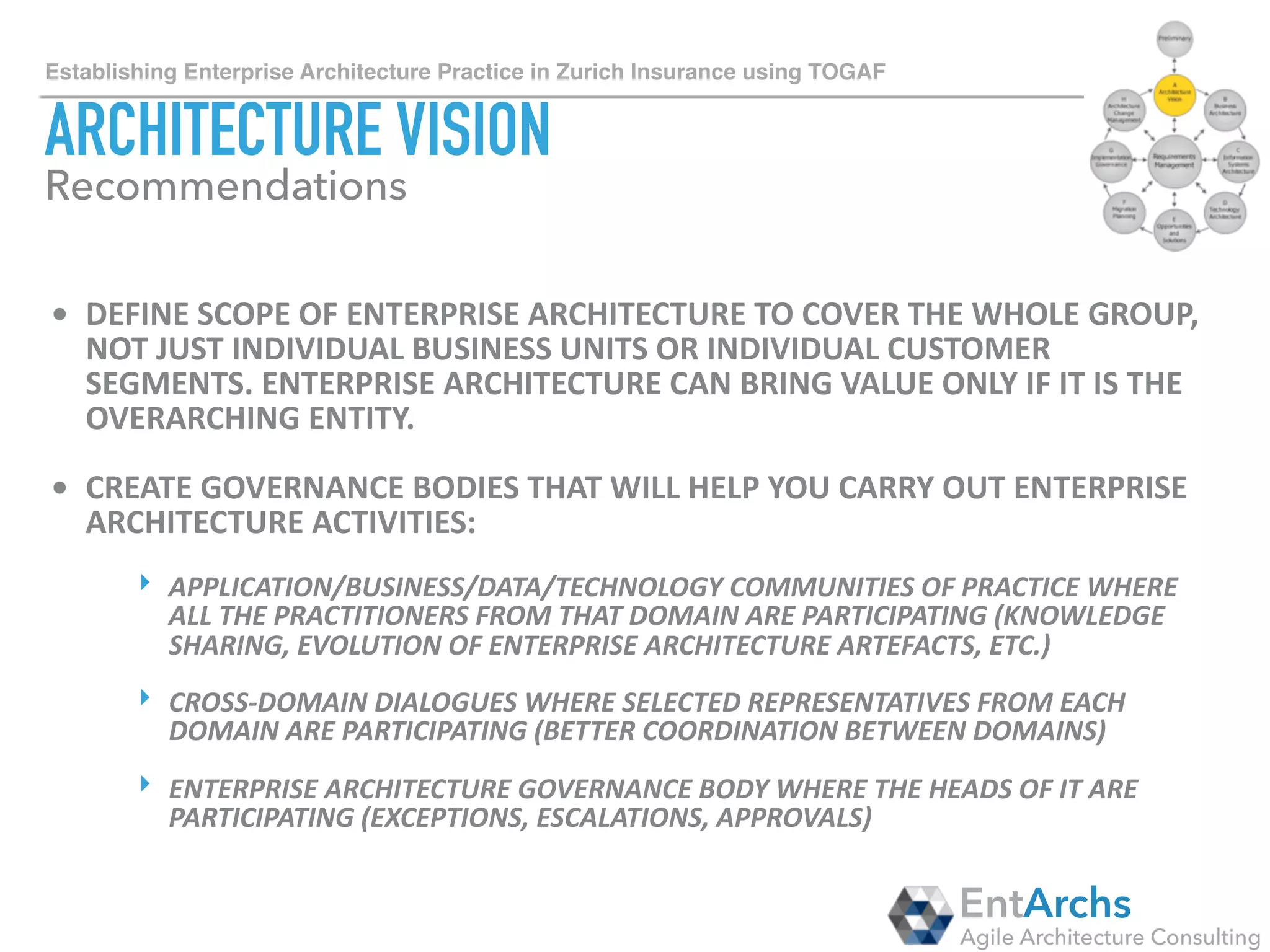 How to establish Enterprise Architecture in large organisations using TOGAF
BUSINESS ARCHITECTURE
• HIRE	BUSINESS	ARCHITECTS!	IT’S	ALMOST	IMPOSSIBLE	TO	CREATE	BUSINESS	
SERVICES,	CAPABILITIES	AND	PROCESSES	WITHOUT	INVOLVEMENT		OF	
BUSINESS	ARCHITECTS	WHO	UNDERSTAND	THE	DOMAIN.			
• TAILOR	META-MODEL	TO	FIT	YOUR	ORGANISATION.	
EntArchs
Agile Architecture Consulting
Recommendations
IN OUR EXPERIENCE, EXPECT THE HEAVIEST
TAILORING OF THE BUSINESS DOMAIN META-
MODEL!
ALLOCATE A LOT OF TIME.
USE THIS OPPORTUNITY TO DEVELOP CAPABILITY
AND PROCESS FRAMEWORKS IF THEY DON’T
EXIST ALREADY.
 