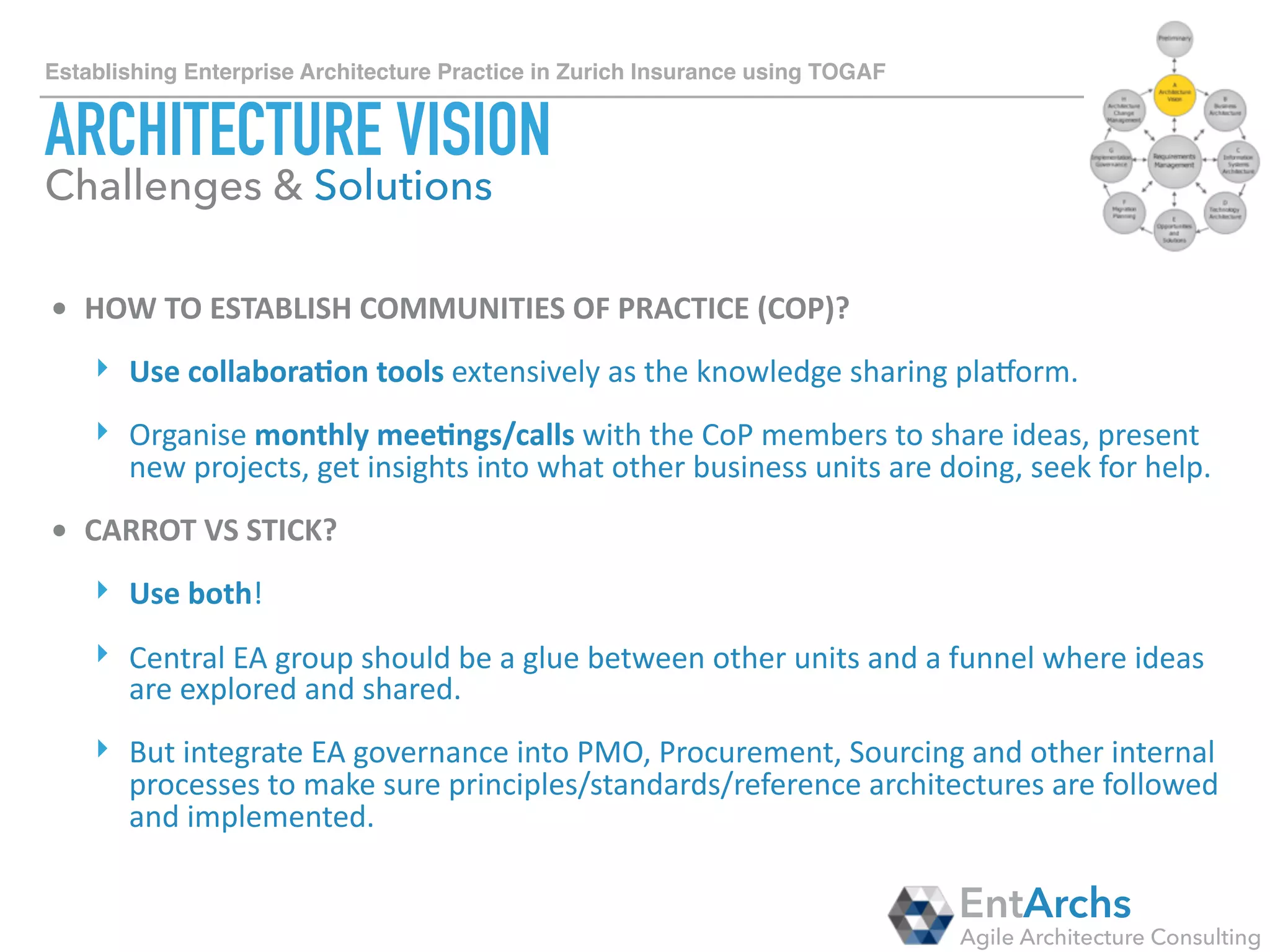 How to establish Enterprise Architecture in large organisations using TOGAF
BUSINESS ARCHITECTURE
• BUSINESS	AND	IT	WORKING	IN	ISOLATION	
‣ Don’t	let	business	architects	working	in	isola1on.	They	need	to	see	the	big	
picture	and	to	realise	how	business	pieces	ﬁt	with	IT	pieces.	It’s	all	part	of	the	
same	puzzle.		
‣ Start	early	with	connec2ng	business	process	and	applica2on	systems!	It	
creates	a	posi2ve	feedback	loop	to	the	business	with	the	possibility	to	
op2mise	processes.		
• AS-IS	VS	TO-BE	
‣ Always	start	with	As-Is	capabili2es	&	processes.	Create	To-Be	business	
architecture	once	the	priori2es	are	established.	Op2misa2on	possibili2es	of	
As-Is	architecture	can	inﬂuence	To-Be	architecture.		
‣ Allow	enough	1me	to	build	capability	and	process	frameworks.	
EntArchs
Agile Architecture Consulting
Challenges & Solutions
 