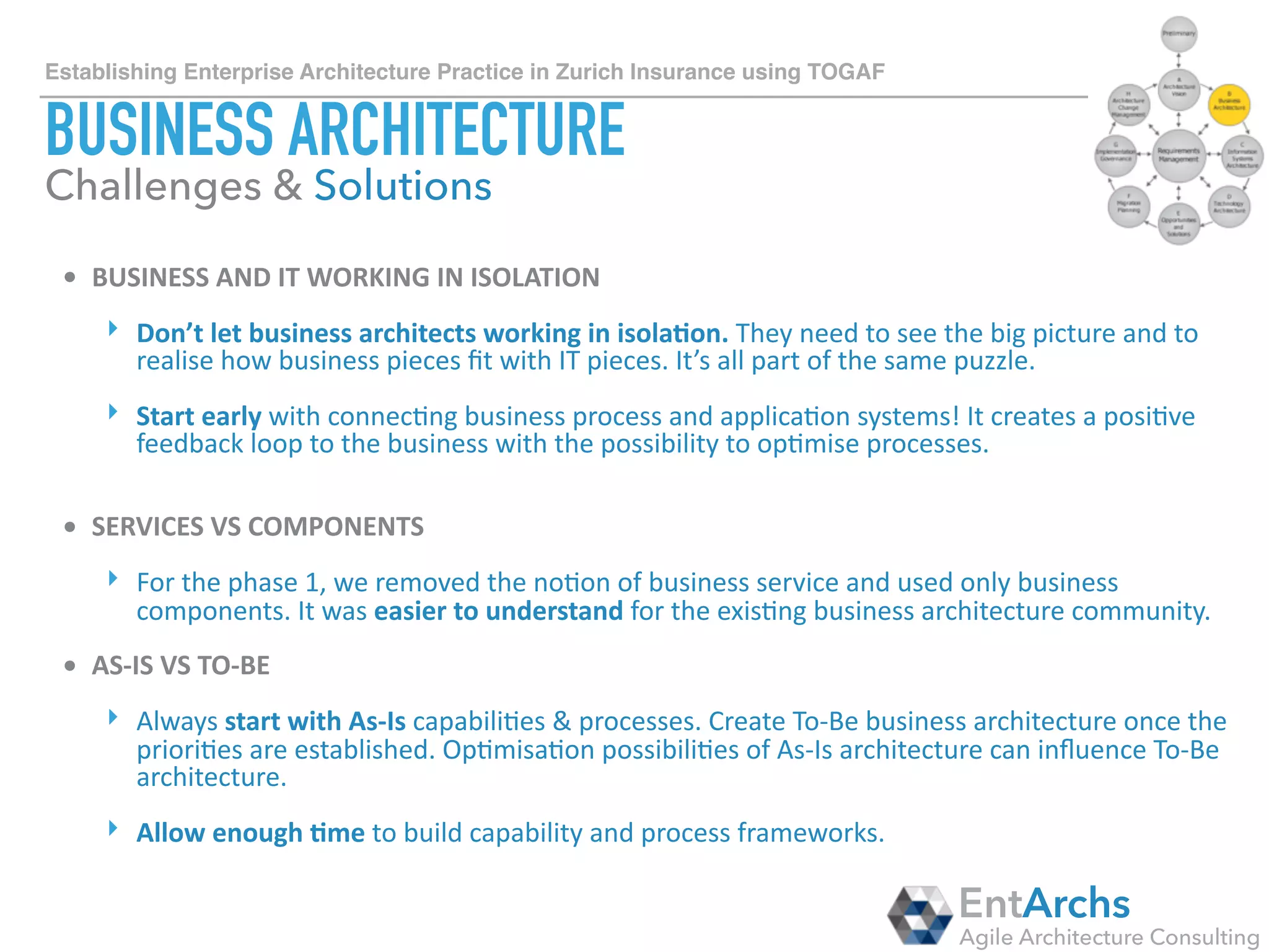 How to establish Enterprise Architecture in large organisations using TOGAF
INFORMATION SYSTEM ARCHITECTURE
• META-MODEL	TAILORING?	
‣ Use	basic	TOGAF	meta-model	if	you	already	have	internal	systems	that	capture	
applica2on	and	data	a[ributes.	Don’t	duplicate	a_ributes.		
‣ If	you	are	star2ng	green-ﬁeld,	start	capturing	smaller	set	of	applica2on	&	data	
a[ributes	and	then	gradually	grow.	In	extreme	cases,	physical	applica2on	
component	can	have	over	500	a[ributes!	Manage	your	stakeholder	
expecta2ons,	add	only	those	a[ributes	that	are	absolutely	needed	to	start	with.		
• WHEN	IS	THE	WORK	DONE?	
‣ The	biggest	challenge	in	iden2fying	Physical	Applica2on	Components	is	that	
there	are	just	too	many	of	them!	Large	companies	can	easily	have	over	5.000	
diﬀerent	internal	applica2ons.	Focus	on	big	ones	where	the	TCO	is	high.	Use	
Pareto	80/20	Principle	-	“capture	20%	of	applica2ons	that	deliver	80%	of	
capabili2es”.	
EntArchs
Agile Architecture Consulting
Challenges & Solutions
 