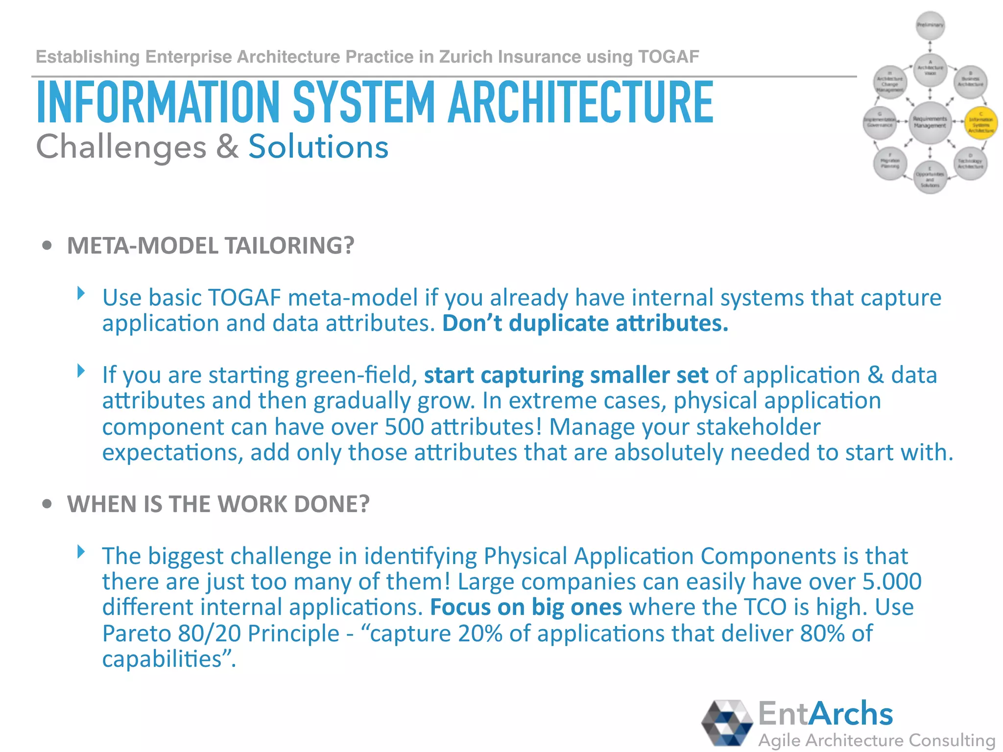 How to establish Enterprise Architecture in large organisations using TOGAF
TECHNOLOGY ARCHITECTURE
• TO	WHAT	LEVEL	OF	GRANULARITY	DO	YOU	DEFINE?	
‣ Technology is typically well deﬁned in an organisation, but the level of
detail can complicate a meta-model (OS versioning, Prog. Lang.
versioning). In contract an organisation can also have PaaS, SaaS,
IaaS based solutions.
• HOW	DO	YOU	MODEL	SAAS,	PAAS,	IAAS?	
‣ We recommend creating “Physical Technology Component Group” that
represented a stack of technologies. It makes reporting easier and
enables modelling of the “lowest common denominator”. These
PTCG’s can be used to create technology standards to govern
against.
EntArchs
Agile Architecture Consulting
Challenges & Solutions
 
