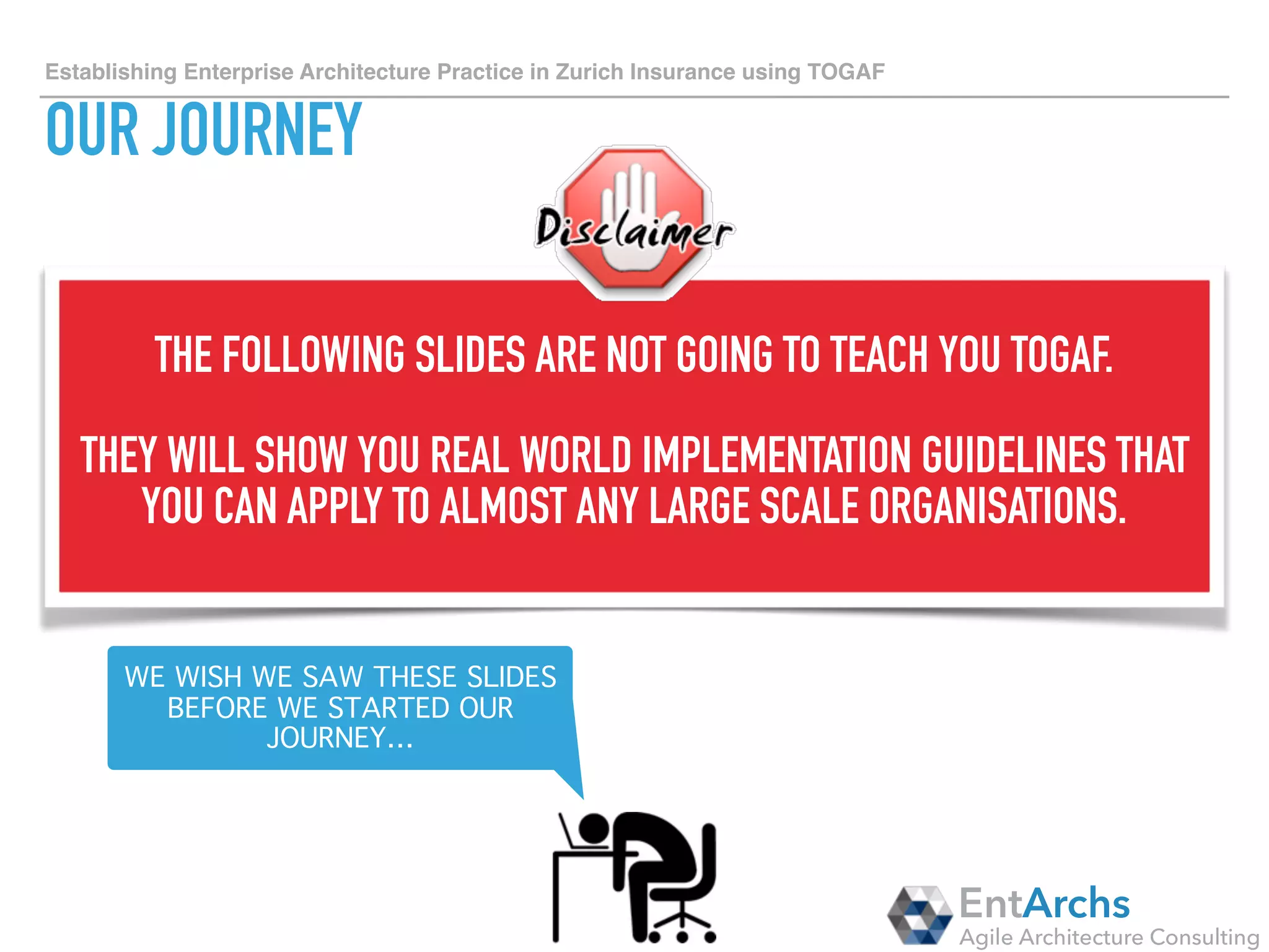 How to establish Enterprise Architecture in large organisations using TOGAF
PRELIMINARY PHASE
• OBTAIN	C-LEVEL	SUPPORT	FOR	THE	GROUP	WIDE	ENTERPRISE	ARCHITECTURE	ACTIVITY	
• SELECT	A	FRAMEWORK	TO	BE	USED	(WE	CHOSE	TOGAF	ADM)	
• CREATE	A	SET	OF	ARCHITECTURE	PRINCIPLES	TO	BE	SIGNED	OFF	AND	MANDATED	BY	CIO.	WE	
CREATED	60	PRINCIPLES	CATEGORISED	AS:	
‣ GUIDING	PRINCIPLES		
‣ ARCHITECTURE	MANAGEMENT	PRINCIPLES		
‣ BUSINESS	ARCHITECTURE	PRINCIPLES	
‣ APPLICATION	ARCHITECTURE	PRINCIPLES	
‣ DATA	ARCHITECTURE	PRINCIPLES	
‣ TECHNOLOGY	ARCHITECTURE	PRINCIPLES	
‣ SECURITY	ARCHITECTURE	PRINCIPLES	
• START	EVALUATING	WHAT	TOOLS	CAN	BE	REUSED	FOR	THE	ENTERPRISE	ARCHITECTURE	ACTIVITY
EntArchs
Agile Architecture Consulting
Recommendations
 