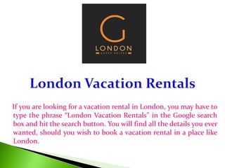 If you are looking for a vacation rental in London, you may have to
type the phrase “London Vacation Rentals” in the Google search
box and hit the search button. You will find all the details you ever
wanted, should you wish to book a vacation rental in a place like
London.
 