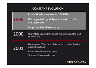 CONSTANT EVOLUTION
       Production in new, modern facilities

1996   We began to import American oak to make
       our own casks
       Large number of new casks

2000   This vintage signalled the end of one period and the start
       of a new era


       Plantation of 70 hectares of Garnacha on the La Pedriza
       estate (Rioja Baja)
2001   Ageing began in our own casks
       “A la carte” wine production
 