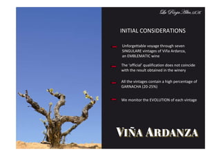 INITIAL CONSIDERATIONS

Unforgettable voyage through seven
SINGULARE vintages of Viña Ardanza,
an EMBLEMATIC wine

The ‘official’ qualification does not coincide
with the result obtained in the winery

All the vintages contain a high percentage of
GARNACHA (20-25%)


We monitor the EVOLUTION of each vintage
 