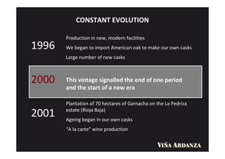 CONSTANT EVOLUTION

       Production in new, modern facilities
1996   We began to import American oak to make our own casks
       Large number of new casks



2000   This vintage signalled the end of one period
       and the start of a new era

       Plantation of 70 hectares of Garnacha on the La Pedriza
       estate (Rioja Baja)
2001   Ageing began in our own casks
       “A la carte” wine production
 