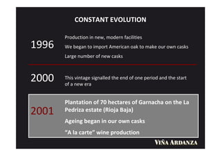 CONSTANT EVOLUTION

       Production in new, modern facilities
1996   We began to import American oak to make our own casks
       Large number of new casks



2000   This vintage signalled the end of one period and the start
       of a new era


       Plantation of 70 hectares of Garnacha on the La
2001   Pedriza estate (Rioja Baja)
       Ageing began in our own casks
       “A la carte” wine production
 