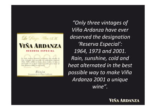 “Only three vintages of
  Viña Ardanza have ever
 deserved the designation
     ‘Reserva Especial’:
   1964, 1973 and 2001.
 Rain, sunshine, cold and
heat alternated in the best
possible way to make Viña
  Ardanza 2001 a unique
           wine”.
 