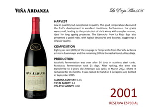 HARVEST
Low in quantity but exceptional in quality. The good temperatures favoured
the fruit’s development in excellent conditions. Furthermore, the grains
were small, leading to the production of dark wines with complex aromas,
ideal for long ageing processes. The Garnacha from La Rioja Baja also
presented a good robe, with typical structures and balance, suggesting a
singular quality.

COMPOSITION
Eighty per cent (80%) of the coupage is Tempranillo from the Viña Ardanza
estate in Fuenmayor and the remaining 20% is Garnacha from La Rioja Baja.

PRODUCTION
Alcoholic fermentation was over after 14 days in stainless steel tanks.
Malolactic fermentation took 21 days. After racking, the wine was
transferred to 3-years old American oak casks in March 2002, where it
remained for 36 months. It was racked by hand on 6 occasions and bottled
in September 2005.
ALCOHOL CONTENT: 13.5
TOTAL ACIDITY: 6.1
VOLATILE ACIDITY: 0.80


                                                  2001
                                                 RESERVA ESPECIAL
 