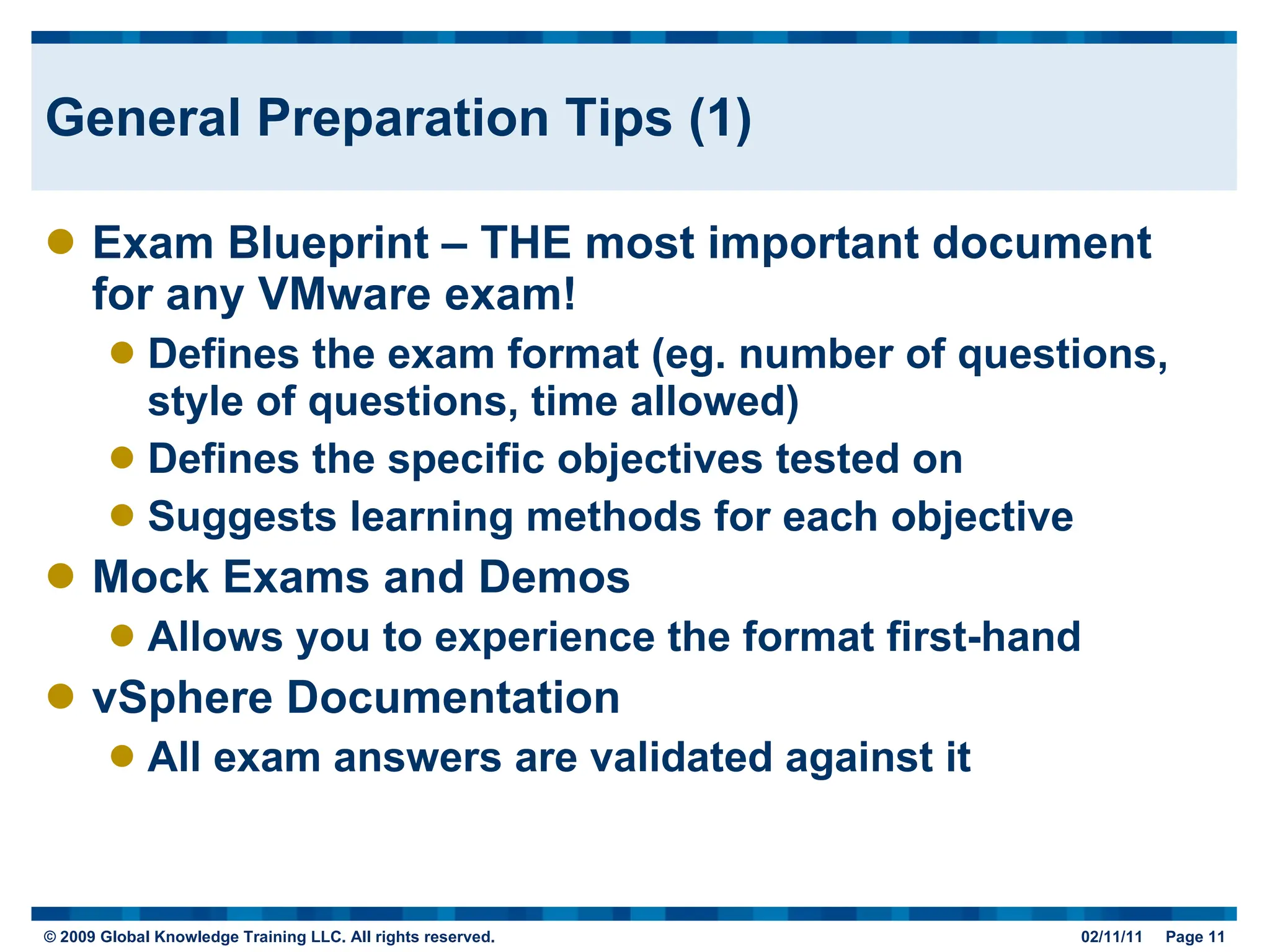 General Preparation Tips (1) Exam Blueprint – THE most important document for any VMware exam! Defines the exam format (eg. number of questions, style of questions, time allowed) Defines the specific objectives tested on Suggests learning methods for each objective Mock Exams and Demos Allows you to experience the format first-hand vSphere Documentation All exam answers are validated against it 