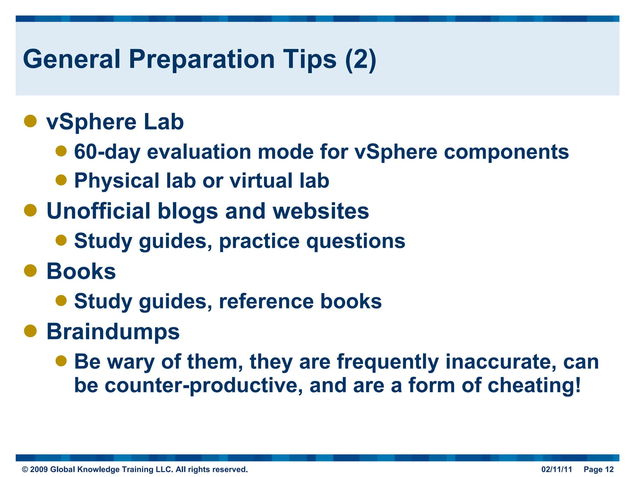 General Preparation Tips (2) vSphere Lab 60-day evaluation mode for vSphere components Physical lab or virtual lab Unofficial blogs and websites Study guides, practice questions Books Study guides, reference books Braindumps Be wary of them, they are frequently inaccurate, can be counter-productive, and are a form of cheating! 