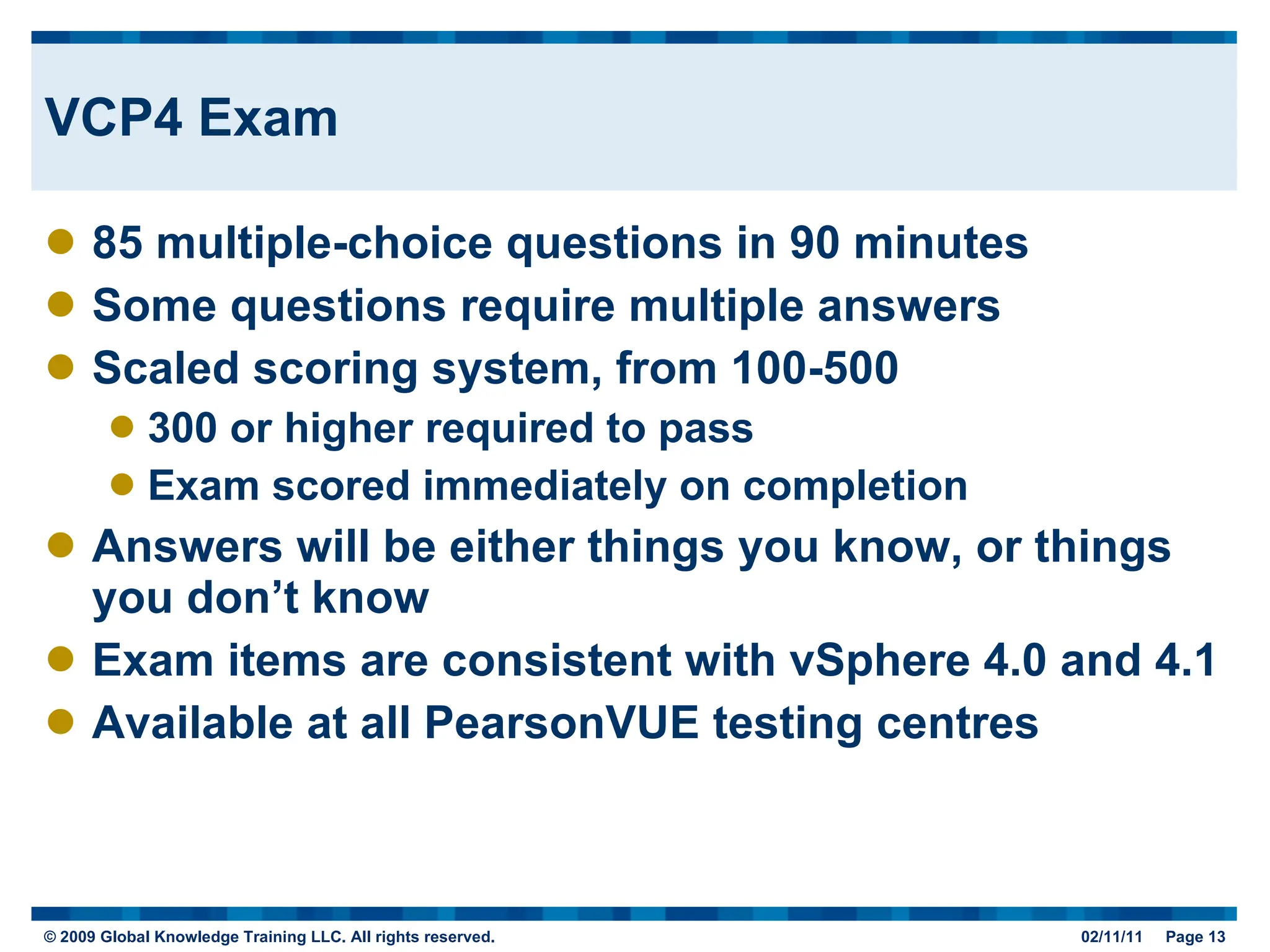 VCP4 Exam 85 multiple-choice questions in 90 minutes Some questions require multiple answers Scaled scoring system, from 100-500 300 or higher required to pass Exam scored immediately on completion Answers will be either things you know, or things you don’t know Exam items are consistent with vSphere 4.0 and 4.1 Available at all PearsonVUE testing centres 