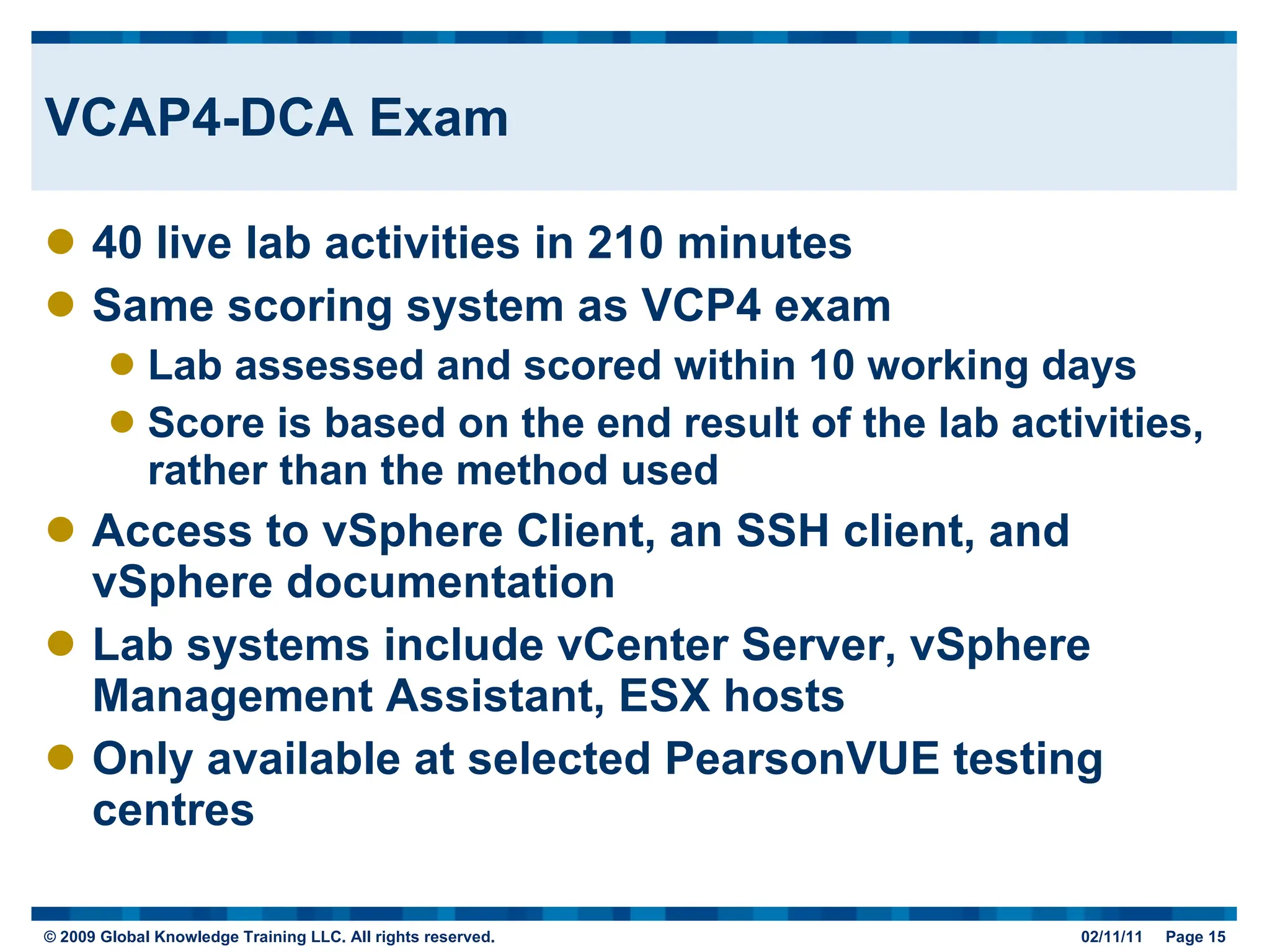 VCAP4-DCA Exam 40 live lab activities in 210 minutes Same scoring system as VCP4 exam Lab assessed and scored within 10 working days Score is based on the end result of the lab activities, rather than the method used Access to vSphere Client, an SSH client, and vSphere documentation Lab systems include vCenter Server, vSphere Management Assistant, ESX hosts Only available at selected PearsonVUE testing centres 
