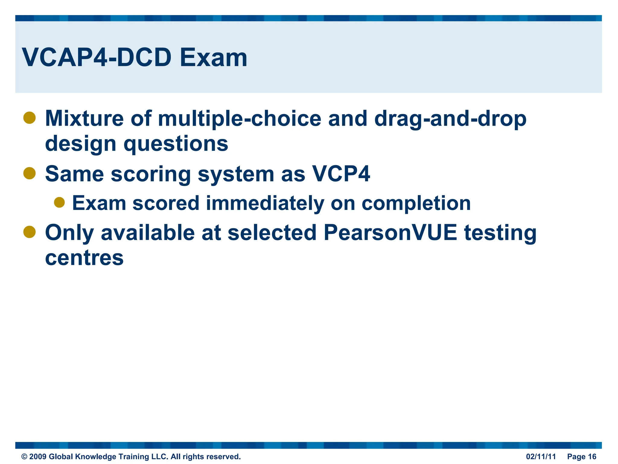 VCAP4-DCD Exam Mixture of multiple-choice and drag-and-drop design questions Same scoring system as VCP4 Exam scored immediately on completion Only available at selected PearsonVUE testing centres 