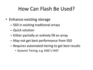 How Can Flash Be Used?
• Enhance existing storage
  – SSD in existing traditional arrays
  – Quick solution
  – Either partially or entirely fill an array
  – May not get best performance from SSD
  – Requires automated tiering to get best results
     • Dynamic Tiering, e.g. EMC’s FAST
 