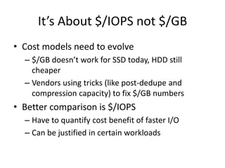 It’s About $/IOPS not $/GB
• Cost models need to evolve
  – $/GB doesn’t work for SSD today, HDD still
    cheaper
  – Vendors using tricks (like post-dedupe and
    compression capacity) to fix $/GB numbers
• Better comparison is $/IOPS
  – Have to quantify cost benefit of faster I/O
  – Can be justified in certain workloads
 