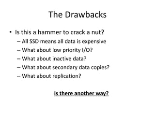 The Drawbacks
• Is this a hammer to crack a nut?
  – All SSD means all data is expensive
  – What about low priority I/O?
  – What about inactive data?
  – What about secondary data copies?
  – What about replication?

                Is there another way?
 