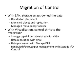 Migration of Control
• With SAN, storage arrays owned the data
   – Decided on placement
   – Managed clones and replication
   – Managed redundancy/failover
• With Virtualisation, control shifts to the
  hypervisor
   –   Storage capabilities advertised with VASA
   –   Data replication with VAAI
   –   Data placement with Storage DRS
   –   Bandwidth/throughput management with Storage I/O
       Control
 